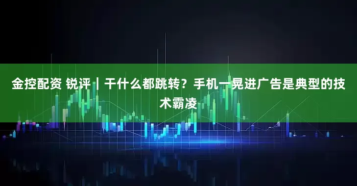金控配资 锐评｜干什么都跳转？手机一晃进广告是典型的技术霸凌