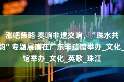 涨吧策略 奏响非遗交响，“珠水共融 时代新韵”专题展演在广东非遗馆举办_文化_英歌_珠江