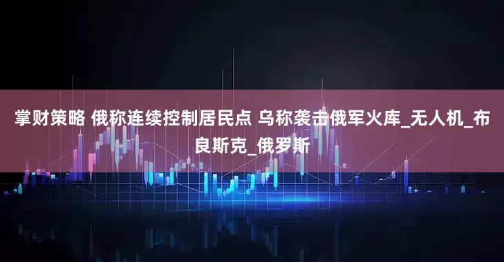 掌财策略 俄称连续控制居民点 乌称袭击俄军火库_无人机_布良斯克_俄罗斯