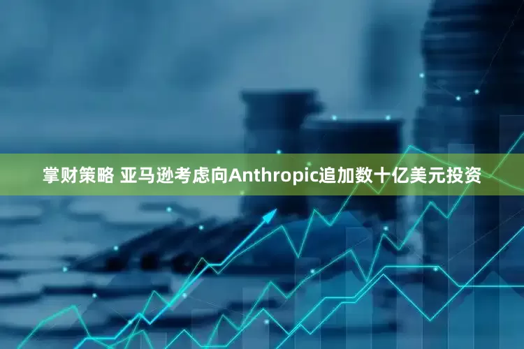 掌财策略 亚马逊考虑向Anthropic追加数十亿美元投资