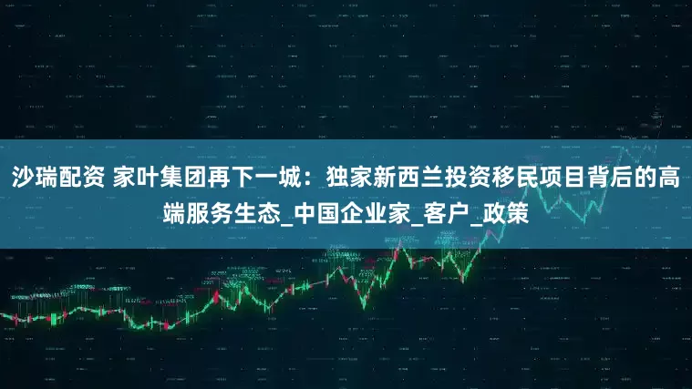 沙瑞配资 家叶集团再下一城：独家新西兰投资移民项目背后的高端服务生态_中国企业家_客户_政策