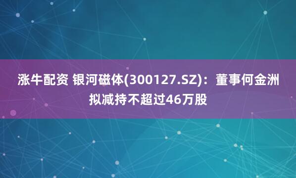 涨牛配资 银河磁体(300127.SZ)：董事何金洲拟减持不超过46万股