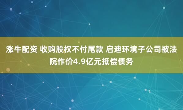 涨牛配资 收购股权不付尾款 启迪环境子公司被法院作价4.9亿元抵偿债务